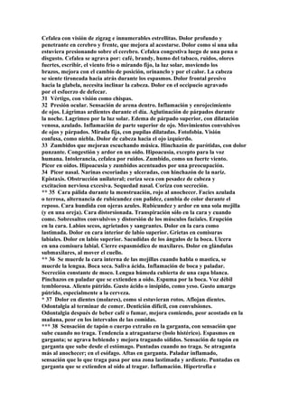 Cefalea con visión de zigzag e innumerables estrellitas. Dolor profundo y
penetrante en cerebro y frente, que mejora al acostarse. Dolor como si una uña
estuviera presionando sobre el cerebro. Cefalea congestiva luego de una pena o
disgusto. Cefalea se agrava por: café, brandy, humo del tabaco, ruidos, olores
fuertes, escribir, el viento frío o mirando fijo, la luz solar, moviendo los
brazos, mejora con el cambio de posición, orinanclo y por el calor. La cabeza
se siente tironeada hacia atrás durante los espasmos. Dolor frontal presivo
hacia la glabela, necesita inclinar la cabeza. Dolor en el occipucio agravado
por el esfuerzo de defecar.
31 Vértigo, con visión como chispas.
32 Presión ocular. Sensación de arena dentro. Inflamación y enrojecimiento
de ojos. Lágrimas ardientes durante el día. Aglutinación de párpados durante
la noche. Lagrimeo por la luz solar. Edema de párpado superior, con dilatación
venosa, azulado. Inflamación de parte superior de ojo. Movimientos convulsivos
de ojos y párpados. Mirada fija, con pupilas dilatadas. Fotofobia. Visión
confusa, como niebla. Dolor de cabeza hacia el ojo izquierdo.
33 Zumbidos que mejoran escuchando música. Hinchazón de parótidas, con dolor
punzante. Congestión y ardor en un oído. Hipoacusia, excepto para la voz
humana. Intolerancia, cefalea por ruidos. Zumbido, como un fuerte viento.
Picor en oídos. Hipoacusia y zumbidos acentuados por una preocupación.
34 Picor nasal. Narinas escoriadas y ulceradas, con hinchazón de la nariz.
Epistaxis. Obstrucción unilateral; coriza seca con pesadez de cabeza y
excitacion nerviosa excesiva. Sequedad nasal. Coriza con secreción.
** 35 Cara pálida durante la menstruación, rojo al anochecer. Facies azulada
o terrosa, alternancia de rubicundez con palidez, cambia de color durante el
reposo. Cara hundida con ojeras azules. Rubicundez y ardor en una sola mejilla
(y en una oreja). Cara distorsionada. Transpiración sólo en la cara y cuando
come. Sobresaltos convulsivos y distorsión de los músculos faciales. Erupción
en la cara. Labios secos, agrietados y sangrantes. Dolor en la cara como
lastimada. Dolor en cara interior de labio superior. Grietas en comisuras
labiales. Dolor en labio superior. Sacudidas de los ángulos de la boca. Ulcera
en una comisura labial. Cierre espasmódico de maxilares. Dolor en glándulas
submaxilares, al mover el cuello.
** 36 Se muerde la cara interna de las mejillas cuando habla o mastica, se
muerde la lengua. Boca seca. Saliva ácida. Inflamación de boca y paladar.
Secreción constante de moco. Lengua húmeda cubierta de una capa blanca.
Pinchazos en paladar que se extienden a oído. Espuma por la boca. Voz débil
temblorosa. Aliento pútrido. Gusto ácido o insípido, como yeso. Gusto amargo
pútrido, especialmente a la cerveza.
* 37 Dolor en dientes (molares), como si estuvieran rotos. Aflojan dientes.
Odontalgia al terminar de comer. Dentición difícil, con convulsiones.
Odontalgia después de beber café o fumar, mejora comiendo, peor acostado en la
mañana, peor en los intervalos de las comidas.
*** 38 Sensación de tapón o cuerpo extraño en la garganta, con sensación que
sube cuando no traga. Tendencia a atragantarse (bolo histérico). Espasmos en
garganta; se agrava bebiendo y mejora tragando sólidos. Sensación de tapón en
garganta que sube desde el estómago. Puntadas cuando no traga. Se atraganta
más al anochecer; en el esófago. Aftas en garganta. Paladar inflamado,
sensación que lo que traga pasa por una zona lastimada y ardiente. Puntadas en
garganta que se extienden al oído al tragar. Inflamación. Hipertrofia e
 