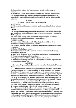 26 Somnoliento todo el día. Trastornos por falta de sueño, con gran
inquietud.
27 Fiebre alta a las 21 horas, que continúa hasta la mañana, despertándose
con copiosos sudores que tiñen la ropa de amarillo y son muy difíciles de
lavar. Fiebre héctica. Tifoidea maligna. Sensación de que las sábanas están
húmedas.
LACERTA
(L. Agilis. Lagarto Verde o de las murallas)
MENTALES
1 Delirio ocasional. Gran aumento de la agudeza mental en los intervalos del
delirio.
GENERALES
* 2 Después de una picadura en un pie, adormecimiento, picoteo, hinchazón
que se extiende, con terribles dolores por el menor movimiento, y hemiplejia
del lado picado.
* 3 Peor: por el tacto y por el movimiento. Mejor: después de sudores
profusos; por beber frecuentemente vinagre y agua.
PARTICULARES
4 Los músculos del lado izquierdo del cuello (lado mordido) y de la
mandíbula están rígidos y dolorosos al tacto.
* 5 Grandes vesículas debajo de la lengua. Constante acumulación de saliva
en la boca.
6 Mucha dificultad para tragar.
7 Violentos eructos, malestar gástrico. Náuseas, con sensación de peso y
presión en el estómago.
8 Dolor en los intestinos, mejor bebiendo frecuentemente agua con vinagre.
9 Ulceraciones en los genitales femeninos.
10 Taquicardia; extrasístoles, o faltan algunas pulsaciones.
11 Erupciones blancas y húmedas en varias partes del cuerpo, especialmente
en el ángulo interno del ojo.
LACHESIS
(L. Mutus. Trigonocephalus Lachesis. Serpiente Surukuku de Sud América)
MENTALES
*** 1 Es una paciente (ya que casi siempre es mujer la persona que necesita
Lachesis) que alberga, en el núcleo mismo de su personalidad, una marcada
desconfianza de la conducta de sus congéneres y de la suya propia, lo que la
conduce a acentuar esa desconfianza cuando se refiere a quienes ama, llegando
a provocarle intensos celos, los más marcados de la Materia Médica (a la par
con los de Hyosciamus). Los celos son tan absurdos como inaguantables, y se
acompañan a menudo de gritos, reproches y peleas, con locuacidad, y llega a
decir y hacer cosas que no quiere, o se tira de los pelos o tiene
alucinaciones; un marido gentil puede volverse brutal por los celos. Puede
suscitarse entre hombres, o aún llegar a tener celos de objetos inanimados.
Trastornos producidos por celos. Delirio celoso. Adúlteros.
*** 2 Es sumamente destacada en esta paciente su excesiva locuacidad, que se
manifiesta de inmediato al ponerse en presencia de ella, y que significa un
aporte muy evidente y espontáneo para el homeópata dispuesto a tomar el caso.
Casi no hay que hacer preguntas, porque con la primera surge de inmediato la
verborragia incontenible; necesita hablar constantemente, especialmente al
anochecer y lo hace saltando de una idea a la otra, o una palabra la lleva a
 