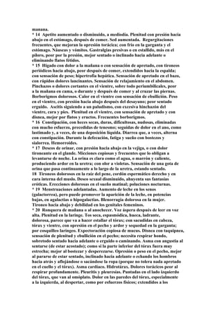manana.
* 14 Apetito aumentado o disminuido, a mediodía. Plenitud con presión hacia
abajo en el estómago, después de comer. Sed aumentada. Regurgitaciones
frecuentes, que mejoran la opresión torácica; con frío en la garganta y el
estómago. Náuseas y vómitos. Gastralgias presivas o en estallido, más en el
píloro, peor por la presión, mejor sentado o inclinado hacia adelante o
eliminando flatos fétidos.
* 15 Hígado con dolor a la mañana o con sensación de apretado, con tironeos
periódicos hacia abajo, peor después de comer, extendidos hacia la espalda;
con sensación de peso; hipertrofia hepática. Sensación de apretado en el bazo,
con rápidos dolores lancinantes. Sensación de relajamiento en el abdomen.
Pinchazos o dolores cortantes en el vientre, sobre todo periumbilicales, peor
a la mañana en cama, o durante y después de comer y al cruzar las piernas.
Borborigmos dolorosos. Calor en el vientre con sensación de ebullición. Peso
en el vientre, con presión hacia abajo después del desayuno; peor sentado
erguido. Ascitis siguiendo a un paludismo, con excesiva hinchazón del
vientre, cara y pies. Plenitud en el vientre, con sensación de apretado y con
disnea, mejor por flatos y eructos. Frecuentes borborigmos.
* 16 Constipación, con heces secas, duras, dificultosas, nudosas, eliminadas
con mucho esfuerzo, precedidas de tenesmo; seguidas de dolor en el ano, como
lastimado y, a veces, de una deposición líquida. Diarrea que, a veces, alterna
con constipación. Durante la defecación, fatiga y sueño con bostezos y
sialorrea. Hemorroides.
* 17 Deseos de orinar, con presión hacia abajo en la vejiga, o con dolor
tironeante en el glande. Micciones copiosas y frecuentes que lo obligan a
levantarse de noche. La orina es clara como el agua, o marrón y caliente,
produciendo ardor en la uretra; con olor a violetas. Sensación de una gota de
orina que pasa continuamente a lo largo de la uretra, estando sentado.
18 Tironeos dolorosos en la raíz del pene, cordón espermático derecho y en
cara interna del muslo. Deseo sexual disminuido, ahuyenta sus fantasías
eróticas. Erecciones dolorosas en el sueño matinal; poluciones nocturnas.
* 19 Menstruaciones adelantadas. Aumento de leche en los senos
(galactorrea), pero puede promover la aparición de la leche, en potencias
bajas, en agalactias o hipogalactias. Blenorragia dolorosa en la mujer.
Tironeo hacia abajo y debilidad en los genitales femeninos.
* 20 Ronquera de mañana o al anochecer. Voz áspera después de leer en voz
alta. Plenitud en la laringe. Tos seca, espasmódica, hueca, ladrante,
dolorosa, parece que va a hacer estallar el tórax; con sacudidas en cabeza,
tórax y vientre, con opresión en el pecho y ardor y sequedad en la garganta;
por cosquilleo laríngeo. Expectoración copiosa de mucus. Disnea con taquipnea,
sensación de plenitud y ebullición en el pecho; necesita respirar hondo,
sobretodo sentado hacia adelante o erguido o caminando. Asma con angustia al
sentarse (de estar acostado); como si la parte inferior del tórax fuera muy
estrecha; mejor al bostezar y desperezarse. Opresión o peso en el pecho, mejor
al pararse de estar sentado, inclinado hacia adelante o echando los hombros
hacia atrás y aflojándose o sacándose la ropa (porque no tolera nada apretado
en el cuello y el tórax). Asma cardíaco. Hidrotárax. Dolores torácicos peor al
respirar profundamente. Pleuritis y pleuresías. Puntadas en el lado izquierdo
del tórax, que van al omóplato. Dolor en las paredes del tórax, especialmente
a la izquierda, al despertar, como por esfuerzos físicos; extendidos a los
 