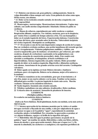 * 13 Diabetes con intensa sed, gran poliuria y adelgazamiento. Siente la
vejiga distendida o llena aunque esté vacía. Gran poliuria de orina como agua.
Orina escasa, con edemas.
* 14 Dolor en los testículos estando sentado; de derecha a izquierda; con
dolor supraorbital.
15 Menorragias y metrorragias. Menstruaciones intermitentes. Vagina muy
caliente, con cuello uterino congestionado e hinchado. Edema de pubis en
cardíacas.
** 16 Disnea de esfuerzo, especialmente por subir escaleras o caminar.
Respiración silbante, suspirosa. Tos violenta, nocturna, pero no lo despierta;
por vientos fríos o cambios de tiempo caluroso a frío. Tos con hemoptisis y
dolor en el costado izquierdo del tórax. Expectoración dulzona. Constricción
en la base del tórax, peor acostado sobre la derecha. Tuberculosis incipiente
del vértice izquierdo. Hemóptisis en cardiopatías.
*** 17 El corazón es uno de los más importantes campos de acción de Lycopus.
Hay un verdadero eretismo cardíaco, una acción tumultuosa del corazón que late
fuerte e irregularmente. Violentas palpitaciones audibles y visibles, con
excesiva taquicardia; peor de mañana y al anochecer, por esfuerzos, por subir
escaleras, después de excitaciones o pensando en las palpitaciones; con
opresión, sensación de constricción precordial y dolor. Este cuadro está
asociado a cardiopatías, al tabaquismo, al bocio exoftálmico o al
hipertiroidismo. Intensa taquicardia con pulso violento. Dolor precordial
seguido de dolor en la muñeca izquierda. Hipertrofia y dilatación cardíacas,
con edemas. Aneurismas de las grandes arterias cerca del corazón. Cardiopatías
valvulares.
18 Dolor agudo en la séptima cervical. Dolores dorsales y lumbares
continuos, peor a la izquierda. Dolores en la columna, mejor al levantarse a
la mañana.
* 19 Dolores reumáticos en las extremidades, peor por el movimiento y el
aire frío, mejor en un cuarto caliente o en la cama. Tembior en las manos,
dificultad para escribir. La pierna izquierda la siente más corta. Marcha
vacilante. Edemas en los miembros inferiores.
20 Sueño inquieto. Insomnio aún estando cansado.
21 Tifoidea o paludismo con ojos salientes, bradicardia y fiebre mediana.
22 Urticaria antes de acostarse. Sensación de picaduras de insectos.
LYSIDINUM
(Metilglicoxalidina [Merckl)
En oxaluria con molestos dolores lumbares.
LYSSINUM
(Saliva de Perro Rabioso. Hydrophobinum, hecho con médula, sería más activo)
MENTALES
*** 1 Intensa agravación de los síntomas mentales por la visión o el sonido
del agua corriente o fluyendo de una canilla, o aún por salpicaduras de agua o
por pensar en agua u oír la palabra "agua"; especialmente la ansiedad,
excitación, miedo e irritabilidad. Por extensión, la agravación se produce al
ver objetos brillantes, espejos o el brillo de la superficie del agua.
*** 2 Hidrofobia: idea del agua le produce paroxismos; no puede oír la
palabra "agua" sin temblar de miedo. Hidrofobia o rabia con fiebre, delirio,
deseos de morder y gran agravación mental y física por el agua (ver 1 y 8);
muerde la almohada, las cucharas o a cualquiera; con espasmos periódicos de
 