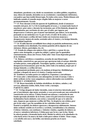 abundante, purulento o no, desde su casamiento; en niños pálidos, raquíticos,
muy chicos de tamaño, detenidos en su crecimiento y mentalmente deficientes,
con padres que han tenido blenorragia. En todos estos casos, Medorrhinum está
indicado cuando el remedio mejor elegido falla en mejorar o curar
permanentemente. Sycosis.
*** 13 Peor durante el día (lo opuesto de Syphilinum), desde el amanecer
(cuando está peor, de 3 a 4 de la madrugada) al ocaso, y va mejorando hacia el
anochecer; peor antes y durante las tormentas, por el frío húmedo, después de
enfriamientos, por corrientes de aire, por el calor, por taparse, por
desperezarse o estirarse, por el menor movimiento, por dulces, en la montaña,
pensando en sus molestias (ver 3), por el sol y el calor de la cama, y si lo
tocan. Está mejor a orillas del mar (todos sus trastornos mejoran y
desaparecen); mejora de noche, acostado sobre el vientre y en tiempo húmedo.
Lateralidad izquierda.
*** 14 El niño duerme arrodillado boca abajo en posición mahometana, con la
cara hundida en la almohada. Esa misma posición alivia algunos de sus
síntomas: disnea, gastralgias, tos, etc.
* 15 Estado de colapso con sudores fríos y piel fría y, a pesar de eso,
quiere estar destapado, se quita las cobijas y quiere que lo apantallen
constantemente, desea aire fresco. Falta calor vital. Gran depresión general
de la vitalidad.
* 16 Dolores: artríticos o reumáticos, secuelas de una blenorragia
suprimida; constrictivos, que parecen que apretaran todo el cuerpo; dolorido
en todas partes, como golpeado. Neuralgias agudas, erráticas, que aparecen y
desaparecen bruscamente; peor de día, sobre todo a la mañana, mejor por el
tiempo húmedo y a orillas del mar.
17 Agotamiento profundo, peor a la mañana al despertar. Debilidad por
caminar o después de mover el vientre. Camina encorvado.
18 Temblores en todas partes (es subjetivo). Espasmos y convulsiones.
19 Gran calor y dolorimiento, con adenopatías en todo el cuerpo. Calor o
dolor ardiente en los vasos sanguíneos; calores alternados con escalofríos.
DESEOS Y AVERSIONES
*** 20 Deseo insaciable de bebidas alcohólicas; de dulces, salados y sal,
cerveza, alimentos ácidos, hielo, fruta verde y naranjas.
PARTICULARES
** 21 Vértigo después de haber dormido, como si estuviese intoxicado, peor
por el movimiento, algo mejor acostado; a veces provocado por una sensación de
constricción en la cabeza. Cefalea frontal con náuseas y sensación de una
banda apretada alrededor de la frente, como si la piel estuviera tensa peor
inclinándose hacia adelante; con coriza y sensación de que se le salen los
ojos. Jaquecas que mejoran a orillas del Mar. Se despierta con cefalea, peor
por la luz solar y por las sacudidas de los vehíctdos (sobre todo si es
frontal u occipital); los dolores aparecen y desaparecen súbitamente. Intenso
dolor ardiente sentido en el cerebro y cerebelo, extendiéndose a la columna.
Cefaleas violentas, con continuos y violentos vómitos, seguidos de dolores en
el sacro y miembros inferiores. Cefalea peor por la tos y por la luz. Siente
la cabeza pesada y tironeada hacia atrás. Hunde la cabeza en la almohada o la
echa hacia atrás o la mueve de lado a lado para calmar el dolor. Tiene caspa,
y su cabello está seco y sin brillo; con intenso prurito en el cuero
cabelludo.
 