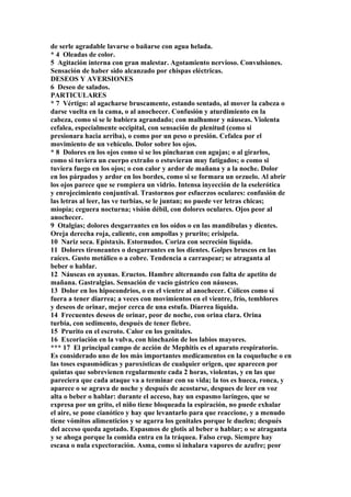 de serle agradable lavarse o bañarse con agua helada.
* 4 Oleadas de color.
5 Agitación interna con gran malestar. Agotamiento nervioso. Convulsiones.
Sensación de haber sido alcanzado por chispas eléctricas.
DESEOS Y AVERSIONES
6 Deseo de salados.
PARTICULARES
* 7 Vértigo: al agacharse bruscamente, estando sentado, al mover la cabeza o
darse vuelta en la cama, o al anochecer. Confusión y aturdimiento en la
cabeza, como si se le hubiera agrandado; con malhumor y náuseas. Violenta
cefalea, especialmente occipital, con sensación de plenitud (como si
presionara hacia arriba), o como por un peso o presión. Cefalea por el
movimiento de un vehículo. Dolor sobre los ojos.
* 8 Dolores en los ojos como si se los pincharan con agujas; o al girarlos,
como si tuviera un cuerpo extraño o estuvieran muy fatigados; o como si
tuviera fuego en los ojos; o con calor y ardor de mañana y a la noche. Dolor
en los párpados y ardor en los bordes, como si se formara un orzuelo. Al abrir
los ojos parece que se rompiera un vidrio. Intensa inyección de la eselerótica
y enrojecimiento conjuntival. Trastornos por esfuerzos oculares: confusión de
las letras al leer, las ve turbias, se le juntan; no puede ver letras chicas;
miopía; ceguera nocturna; visión débil, con dolores oculares. Ojos peor al
anochecer.
9 Otalgias; dolores desgarrantes en los oídos o en las mandíbulas y dientes.
Oreja derecha roja, caliente, con ampollas y prurito; erisipela.
10 Nariz seca. Epístaxis. Estornudos. Coriza con secreción líquida.
11 Dolores tironeantes o desgarrantes en los dientes. Golpes bruscos en las
raíces. Gusto metálico o a cobre. Tendencia a carraspear; se atraganta al
beber o hablar.
12 Náuseas en ayunas. Eructos. Hambre alternando con falta de apetito de
mañana. Gastralgias. Sensación de vacío gástrico con náuseas.
13 Dolor en los hipocondrios, o en el vientre al anochecer. Cólicos como sí
fuera a tener diarrea; a veces con movimientos en el vientre, frío, temblores
y deseos de orinar, mejor cerca de una estufa. Diarrea líquida.
14 Frecuentes deseos de orinar, peor de noche, con orina clara. Orina
turbia, con sedimento, después de tener fiebre.
15 Prurito en el escroto. Calor en los genitales.
16 Excoriación en la vulva, con hinchazón de los labios mayores.
*** 17 El principal campo de acción de Mephitis es el aparato respiratorio.
Es considerado uno de los más importantes medicamentos en la coqueluche o en
las toses espasmódicas y paroxísticas de cualquier origen, que aparecen por
quintas que sobrevienen regularmente cada 2 horas, violentas, y en las que
pareciera que cada ataque va a terminar con su vida; la tos es hueca, ronca, y
aparece o se agrava de noche y después de acostarse, despues de leer en voz
alta o beber o hablar: durante el acceso, hay un espasmo laríngeo, que se
expresa por un grito, el niño tiene bloqueada la espiración, no puede exhalar
el aire, se pone cianótico y hay que levantarlo para que reaccione, y a menudo
tiene vómitos alimenticios y se agarra los genitales porque le duelen; después
del acceso queda agotado. Espasmos de glotis al beber o hablar; o se atraganta
y se ahoga porque la comida entra en la tráquea. Falso crup. Siempre hay
escasa o nula expectoración. Asma, como si inhalara vapores de azufre; peor
 