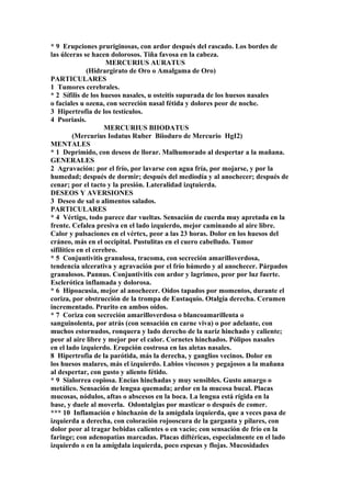 * 9 Erupciones pruriginosas, con ardor después del rascado. Los bordes de
las úlceras se hacen dolorosos. Tiña favosa en la cabeza.
MERCURIUS AURATUS
(Hidrargirato de Oro o Amalgama de Oro)
PARTICULARES
1 Tumores cerebrales.
* 2 Sífilis de los huesos nasales, u osteitis supurada de los huesos nasales
o faciales u ozena, con secreción nasal fétida y dolores peor de noche.
3 Hipertrofia de los testículos.
4 Psoriasis.
MERCURIUS BIIODATUS
(Mercurius Iodatus Ruber Biioduro de Mercurio HgI2)
MENTALES
* 1 Deprimido, con deseos de llorar. Malhumorado al despertar a la mañana.
GENERALES
2 Agravación: por el frío, por lavarse con agua fría, por mojarse, y por la
humedad; después de dormir; después del mediodía y al anochecer; después de
cenar; por el tacto y la presión. Lateralidad izqtuierda.
DESEOS Y AVERSIONES
3 Deseo de sal o alimentos salados.
PARTICULARES
* 4 Vértigo, todo parece dar vueltas. Sensación de cuerda muy apretada en la
frente. Cefalea presiva en el lado izquierdo, mejor caminando al aire libre.
Calor y pulsaciones en el vértex, peor a las 23 horas. Dolor en los huesos del
cráneo, más en el occipital. Pustulitas en el cuero cabelludo. Tumor
sifilítico en el cerebro.
* 5 Conjuntivitis granulosa, tracoma, con secreción amarilloverdosa,
tendencia ulcerativa y agravación por el frío húmedo y al anochecer. Párpados
granulosos. Pannus. Conjuntivitis con ardor y lagrimeo, peor por luz fuerte.
Esclerótica inflamada y dolorosa.
* 6 Hipoacusia, mejor al anochecer. Oídos tapados por momentos, durante el
coriza, por obstrucción de la trompa de Eustaquio. Otalgia derecha. Cerumen
incrementado. Prurito en ambos oídos.
* 7 Coriza con secreción amarilloverdosa o blancoamarillenta o
sanguinolenta, por atrás (con sensación en carne viva) o por adelante, con
muchos estornudos, ronquera y lado derecho de la nariz hinchado y caliente;
peor al aire libre y mejor por el calor. Cornetes hinchados. Pólipos nasales
en el lado izquierdo. Erupción costrosa en las aletas nasales.
8 Hipertrofia de la parótida, más la derecha, y ganglios vecinos. Dolor en
los huesos malares, más el izquierdo. Labios viscosos y pegajosos a la mañana
al despertar, con gusto y aliento fétido.
* 9 Sialorrea copiosa. Encías hinchadas y muy sensibles. Gusto amargo o
metálico. Sensación de lengua quemada; ardor en la mucosa bucal. Placas
mucosas, nódulos, aftas o abscesos en la boca. La lengua está rígida en la
base, y duele al moverla. Odontalgias por masticar o después de comer.
*** 10 Inflamación e hinchazón de la amígdala izquierda, que a veces pasa de
izquierda a derecha, con coloración rojooscura de la garganta y pilares, con
dolor peor al tragar bebidas calientes o en vacío; con sensación de frío en la
faringe; con adenopatías marcadas. Placas diftéricas, especialmente en el lado
izquierdo o en la amígdala izquierda, poco espesas y flojas. Mucosidades
 