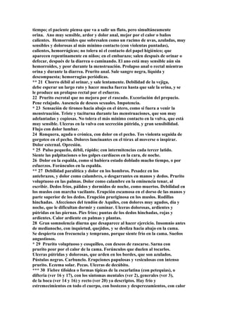 tiempo; el paciente piensa que va a salir un flato, pero simultáneamente
orina. Ano muy sensible, ardor y dolor anal, mejor por el calor o baños
calientes. Hemorroides que sobresalen como un racimo de uvas, azuladas, muy
sensibles y dolorosas al más mínimo contacto (con violentas puntadas),
calientes, hemorrágicas; no tolera ni el contacto del papel higiénico; que
aparecen repentinamente en niños; en el embarazo; salen después de orinar o
defecar, después de la diarrea o caminando. El ano está muy sensible aún sin
hemorroides, y peor durante la menstruación. Prolapso anal o rectal mientras
orina y durante la diarrea. Prurito anal. Sale sangre negra, líquida y
descompuesta; hemorragias periódicas.
** 21 Chorro débil al orinar, y sale lentamente. Debilidad de la vejiga,
debe esperar un largo rato y hacer mucha fuerza hasta que sale la orina, y se
le produce un prolapso rectal por el esfuerzo.
22 Prurito escrotal que no mejora por el rascado. Excoriación del prepucio.
Pene relajado. Ausencia de deseos sexuales. Impotencia.
* 23 Sensación de tironeo hacia abajo en el útero, como si fuera a venir la
menstruación. Triste y taciturna durante las menstruaciones, que son muy
adelantadas y copiosas. No tolera el más mínimo contacto en la vulva, que está
muy sensible. Ulceras en la vulva con secreción pútrida, y gran sensibilidad.
Flujo con dolor lumbar.
24 Ronquera, aguda o crónica, con dolor en el pecho. Tos violenta seguida de
gorgoteo en el pecho. Dolores lancinantes en el tórax al moverse o inspirar.
Dolor esternal. Opresión.
* 25 Pulso pequeño, débil, rápido; con intermitencias cada tercer latido.
Siente las palpitaciones o los golpes cardíacos en la cara, de noche.
26 Dolor en la espalda, como si hubiera estado doblado mucho tiempo, o por
esfuerzos. Forúnculos en la espalda.
** 27 Debilidad paralítica y dolor en los hombros. Pesadez en los
antebrazos, y dolor como calambres, o desgarrantes en manos y dedos. Prurito
voluptuoso en las palmas. Dolor como calambre en la eminencia tenar, al
escribir. Dedos fríos, pálidos y dormidos de noche, como muertos. Debilidad en
los muslos con marcha vacilante. Erupción escamosa en el dorso de las manos y
parte superior de los dedos. Erupción pruriginosa en los muslos. Rodillas
hinchadas. Afecciones del tendón de Aquiles, con dolores muy agudos, día y
noche, que le dificultan dormir y caminar. Ulceras dolorosas, ardientes y
pútridas en las piernas. Pies fríos; puntas de los dedos hinchadas, rojas y
ardientes. Calor ardiente en palmas y plantas.
28 Gran somnolencia diurna que desaparece al hacer ejercicio. Insomnio antes
de medianoche, con inquietud, quejidos, y se desliza hacia abajo en la cama.
Se despierta con frecuencia y temprano, porque siente frío en la cama. Sueños
angustiosos.
* 29 Prurito voluptuoso y cosquilleo, con deseos de rascarse. Sarna con
prurito peor por el calor de la cama. Forúnculos que duelen al tocarlos.
Ulceras pútridas y dolorosas, que arden en los bordes, que son azulados.
Pústulas negras. Carbunclo. Erupciones papulosas y vesiculosas con intenso
prurito. Eczema solar. Pecas. Ulceras de decúbito.
*** 30 Fiebre tifoidea o formas típicas de la escarlatina (con petequias), o
difteria (ver 16 y 17), con los síntomas mentales (ver 2), generales (ver 3),
de la boca (ver 14 y 16) y recto (ver 20) ya descriptos. Hay frío y
estremecimientos en todo el cuerpo, con bostezos y desperezamientos, con calor
 