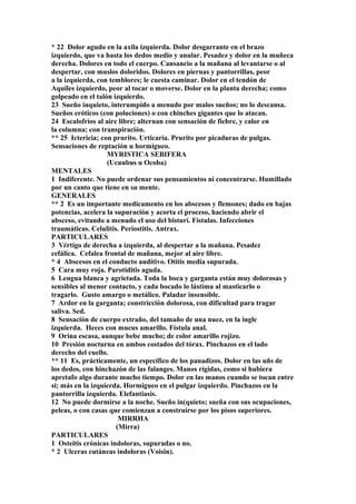 * 22 Dolor agudo en la axila izquierda. Dolor desgarrante en el brazo
izquierdo, que va hasta los dedos medio y anular. Pesadez y dolor en la muñeca
derecha. Dolores en todo el cuerpo. Cansancio a la mañana al levantarse o al
despertar, con muslos doloridos. Dolores en piernas y pantorrillas, peor
a la izquierda, con temblores; le cuesta caminar. Dolor en el tendón de
Aquiles izquierdo, peor al tocar o moverse. Dolor en la planta derecha; como
golpeado en el talón izquierdo.
23 Sueño inquieto, interumpido a menudo por malos sueños; no lo descansa.
Sueños eróticos (con poluciones) o con chinches gigantes que lo atacan.
24 Escalofríos al aire libre; alternan con sensación de fiebre, y calor en
la columna; con transpiración.
** 25 Ictericia; con prurito. Urticaria. Prurito por picaduras de pulgas.
Sensaciones de reptación u hormigueo.
MYRISTICA SEBIFERA
(Ucuubus u Ocoba)
MENTALES
1 Indiferente. No puede ordenar sus pensamientos ni concentrarse. Humillado
por un canto que tiene en su mente.
GENERALES
** 2 Es un importante medicamento en los abscesos y flemones; dado en bajas
potencias, acelera la supuración y acorta el proceso, haciendo abrir el
absceso, evitando a menudo el uso del bisturí. Fístulas. Infecciones
traumáticas. Celulitis. Periostitis. Antrax.
PARTICULARES
3 Vértigo de derecha a izquierda, al despertar a la mañana. Pesadez
cefálica. Cefalea frontal de mañana, mejor al aire libre.
* 4 Abscesos en el conducto auditivo. Otitis media supurada.
5 Cara muy roja. Parotiditis aguda.
6 Lengua blanca y agrietada. Toda la boca y garganta están muy dolorosas y
sensibles al menor contacto, y cada bocado lo lástima al masticarlo o
tragarlo. Gusto amargo o metálico. Paladar insensible.
7 Ardor en la garganta; constricción dolorosa, con dificultad para tragar
saliva. Sed.
8 Sensación de cuerpo extraño, del tamaño de una nuez, en la ingle
izquierda. Heces con mucus amarillo. Fístula anal.
9 Orina escasa, aunque bebe mucho; de color amarillo rojizo.
10 Presión nocturna en ambos costados del tórax. Pinchazos en el lado
derecho del cuello.
** 11 Es, prácticamente, un específico de los panadizos. Dolor en las uñs de
los dedos, con hinchazón de las falanges. Manos rígidas, como si hubiera
apretafo algo durante mucho tiempo. Dolor en las manos cuando se tocan entre
si; más en la izquierda. Hormigueo en el pulgar izquierdo. Pinchazos en la
pantorrilla izquierda. Elefantiasis.
12 No puede dormirse a la noche. Sueño in(quieto; sueña con sus ocupaciones,
peleas, o con casas que comienzan a construirse por los pisos superiores.
MIRRHA
(Mirra)
PARTICULARES
1 Osteitis crónicas indoloras, supuradas o no.
* 2 Ulceras cutáneas indoloras (Voisin).
 
