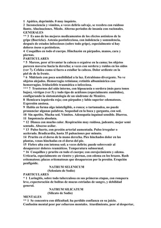 1 Apático, deprimido. 0 muy inquieto.
2 Inconsciencia y vómitos, a veces delirio salvaje, se recobra con ruidoso
llanto. Alucinaciones. Miedo. Alterna períodos de insania con racionales.
GENERALES
** 3 Es uno de los mejores medicamentos de los efectos asténicos de la
gripe (Boericke). Astenia postinfecciosa, con indolencia y somnolencia,
después de estados infecciosos (sobre todo gripe), especialmente si hay
dolores óseos o periósticos.
4 Cosquilleo en todo el cuerpo. Hinchazón en párpados, manos, cara y
piernas.
PARTICULARES
* 5 Mareos, peor al levantar la cabeza o erguirse en la cama; los objetos
parecen moverse hacia la derecha; a veces con sordera y ruidos en los oídos
(ver 7). Cefalea como si fuera a estallar la cabeza. Dolor ardiente en la
piel de de la frente.
* 6 Midriasis con poca sensibilidad a la luz. Estrabismo divergente. No ve
objetos alejados. Hemorragia retiniana; retinitis albuminúrica con
hemorragias. Iridociclitis traumática o infecciosa.
*** 7 Trastornos del oído interno, con hipoacusia o sordera (más para tonos
bajos), vértigos (ver 5) y todo tipo de acúfenos (especialmente zumbidos),
configurando la sintomatología de un síndrome de Meniére.
8 Hemicara izquierda roja; con párpados y labio superior edematosos.
Expresión ansiosa.
9 Habla en forma algo ininteligible, o ronca; o tartamudea, no puede
pronunciar algunas palabras. Sequedad en la boca y garganta, con sed.
10 Sin apetito. Mucha sed. Vómitos. Adenopatía inguinal sensible. Diarrea.
11 Impotencia absoluta.
* 12 Disnea con mucho calor. Respiración muy ruidosa, jadeante, mejor semi
sentado. Absceso axilar.
* 13 Pulso fuerte, con presión arterial aumentada. Pulso irregular o
acelerado. Bradicardia, hasta 35 pulsaciones por minuto.
14 Prurito en el dorso de la mano derecha. Pies hinchados dolor en las
plantas, venas hinchadas en el dorso del pie.
15 Fiebre alta con intensa sed; a veces delirio; puede sobrevenir al
desaparecer dolores reumáticos. Temperatura subnormal.
* 16 Cosquilleo y prurito en todo el cuerpo; con enrojecimiento y edema.
Urticaria, especialmente en vientre y piernas, con edema en los brazos. Rash
eritematoso; placas eritematosas que desaparecen por la presión. Erupción
penfigoide.
NATRUM SELENICUM
(Seleniato de Sodio)
PARTICULARES
* 1 Laringitis, sobre todo tuberculosa en sus primeras etapas, con ronquera
leve, expectoración de bolitas de mucus estriadas de sangre, y debilidad
general.
NATRUM SILICATUM
(Silicato de Sodio)
MENTALES
** 1 Se concentra con dificultad; ha perdido confianza en su juicio.
Confusión mental peor por esfuerzos mentales. Aturdimiento, peor al despertar,
 