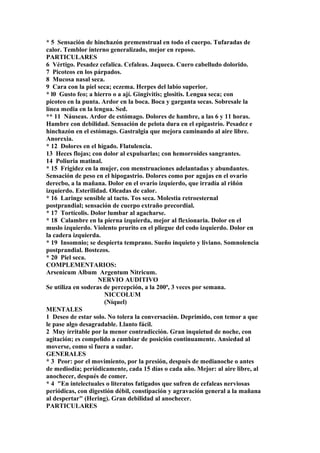 * 5 Sensación de hinchazón premenstrual en todo el cuerpo. Tufaradas de
calor. Temblor interno generalizado, mejor en reposo.
PARTICULARES
6 Vértigo. Pesadez cefalica. Cefaleas. Jaqueca. Cuero cabelludo dolorido.
7 Picoteos en los párpados.
8 Mucosa nasal seca.
9 Cara con la piel seca; eczema. Herpes del labio superior.
* l0 Gusto feo; a hierro o a ají. Gingivitis; glositis. Lengua seca; con
picoteo en la punta. Ardor en la boca. Boca y garganta secas. Sobresale la
línea media en la lengua. Sed.
** 11 Náuseas. Ardor de estómago. Dolores de hambre, a las 6 y 11 horas.
Hambre con debilidad. Sensación de pelota dura en el epigastrio. Pesadez e
hinchazón en el estómago. Gastralgia que mejora caminando al aire libre.
Anorexia.
* 12 Dolores en el hígado. Flatulencia.
13 Heces flojas; con dolor al expulsarlas; con hemorroides sangrantes.
14 Poliuria matinal.
* 15 Frigidez en la mujer, con menstruaciones adelantadas y abundantes.
Sensación de peso en el hipogastrio. Dolores como por agujas en el ovario
derecbo, a la mañana. Dolor en el ovario izquierdo, que irradía al riñón
izquierdo. Esterilidad. Oleadas de calor.
* 16 Laringe sensible al tacto. Tos seca. Molestia retroesternal
postprandial; sensación de cuerpo extraño precordial.
* 17 Tortícolis. Dolor lumbar al agacharse.
* 18 Calambre en la pierna izquierda, mejor al flexionaria. Dolor en el
muslo izquierdo. Violento prurito en el pliegue del codo izquierdo. Dolor en
la cadera izquierda.
* 19 Insomnio; se despierta temprano. Sueño inquieto y liviano. Somnolencia
postprandial. Bostezos.
* 20 Piel seca.
COMPLEMENTARIOS:
Arsenicum Album Argentum Nitricum.
NERVIO AUDITIVO
Se utiliza en soderas de percepción, a la 200ª, 3 veces por semana.
NICCOLUM
(Níquel)
MENTALES
1 Deseo de estar solo. No tolera la conversación. Deprimido, con temor a que
le pase algo desagradable. Llanto fácil.
2 Muy írritable por la menor contradicción. Gran inquietud de noche, con
agitación; es compelido a cambiar de posición continuamente. Ansiedad al
moverse, como si fuera a sudar.
GENERALES
* 3 Peor: por el movimiento, por la presión, después de medianoche o antes
de mediodía; periódicamente, cada 15 días o cada año. Mejor: al aire libre, al
anochecer, después de comer.
* 4 "En intelectuales o literatos fatigados que sufren de cefaleas nerviosas
periódicas, con digestión débil, constipación y agravación general a la mañana
al despertar" (Hering). Gran debilidad al anochecer.
PARTICULARES
 