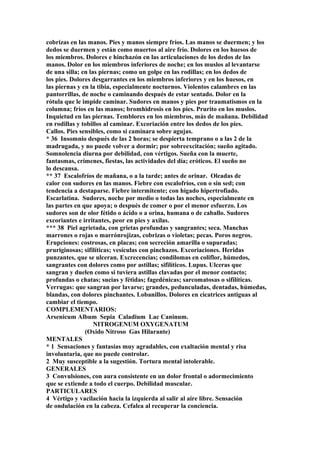 cobrizas en las manos. Pies y manos siempre fríos. Las manos se duermen; y los
dedos se duermen y están como muertos al aire frío. Dolores en los huesos de
los miembros. Dolores e hinchazón en las articulaciones de los dedos de las
manos. Dolor en los miembros inferiores de noche; en los muslos al levantarse
de una silla; en las piernas; como un golpe en las rodillas; en los dedos de
los pies. Dolores desgarrantes en los miembros inferiores y en los huesos, en
las piernas y en la tibia, especialmente nocturnos. Violentos calambres en las
pantorrillas, de noche o caminando después de estar sentado. Dolor en la
rótula que le impide caminar. Sudores en manos y pies por traumatismos en la
columna; fríos en las manos; bromhidrosis en los pies. Prurito en los muslos.
Inquietud en las piernas. Temblores en los miembros, más de mañana. Debilidad
en rodillas y tobillos al caminar. Excoriación entre los dedos de los pies.
Callos. Pies sensibles, como si caminara sobre agujas.
* 36 Insomnio después de las 2 horas; se despierta temprano o a las 2 de la
madrugada, y no puede volver a dormir; por sobreexcitación; sueño agitado.
Somnolencia diurna por debilidad, con vértigos. Sueña con la muerte,
fantasmas, crímenes, fiestas, las actividades del día; eróticos. El sueño no
lo descansa.
** 37 Escalofríos de mañana, o a la tarde; antes de orinar. Oleadas de
calor con sudores en las manos. Fiebre con escalofríos, con o sin sed; con
tendencia a destaparse. Fiebre intermitente; con hígado hipertrofiado.
Escarlatina. Sudores, noche por medio o todas las noches, especialmente en
las partes en que apoya; o después de comer o por el menor esfuerzo. Los
sudores son de olor fétido o ácido o a orina, humana o de caballo. Sudores
excoriantes e irritantes, peor en pies y axilas.
*** 38 Piel agrietada, con grietas profundas y sangrantes; seca. Manchas
marrones o rojas o marrónrojizas, cobrizas o violetas; pecas. Poros negros.
Erupciones: costrosas, en placas; con secreción amarilla o supuradas;
pruriginosas; sifilíticas; vesículas con pinchazos. Excoriaciones. Heridas
punzantes, que se ulceran. Excrecencias; condilomas en coliflor, húmedos,
sangrantes con dolores como por astillas; sifilíticos. Lupus. Ulceras que
sangran y duelen como si tuviera astillas clavadas por el menor contacto;
profundas o chatas; sucias y fétidas; fagedénicas; sarcomatosas o sifilíticas.
Verrugas: que sangran por lavarse; grandes, pedunculadas, dentadas, húmedas,
blandas, con dolores pinchantes. Lobanillos. Dolores en cicatrices antiguas al
cambiar el tiempo.
COMPLEMENTARIOS:
Arsenicum Album Sepia Caladium Lac Caninum.
NITROGENUM OXYGENATUM
(Oxido Nitroso Gas Hilarante)
MENTALES
* 1 Sensaciones y fantasías muy agradables, con exaltación mental y risa
involuntaria, que no puede controlar.
2 Muy susceptible a la sugestión. Tortura mental intolerable.
GENERALES
3 Convulsiones, con aura consistente en un dolor frontal o adormecimiento
que se extiende a todo el cuerpo. Debilidad muscular.
PARTICULARES
4 Vértigo y vacilación hacia la izquierda al salir al aire libre. Sensación
de ondulación en la cabeza. Cefalea al recuperar la conciencia.
 