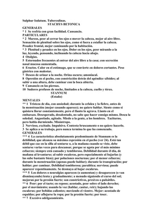 Sulphur Iodatum. Tuberculinas.
STACHYS BETONICA
GENERALES
* 1 Se resfría con gran facilidad. Cansancio.
PARTICULARES
* 2 Mareos, peor al cerrar los ojos o mover la cabeza, mejor al aire libre.
Sensación de plenitud sobre los ojos, como si fuera a estallar la cabeza.
Pesadez frontal, mejor caminando por la habitación.
* 3 Plenitud y pesadez en los ojos. Dolor en los ojos, peor mirando a la
luz, leyendo, pensando, inclinando la cabeza hacia abajo.
4 Otalgias.
5 Estornudos frecuentes al entrar del aire libre a la casa; con secreción
nasal mucosa aumentada.
6 Eructos. Calor en el estómago, que se convierte en dolores cortantes. Peso
gástrico con malestar.
7 Deseos de orinar a la noche. Orina oscura; amoniacal.
8 Opresión en el pecho, con constricción detrás del apéndice xifoides; al
subir a una altura, debe caminar con la boca abierta.
9 Cansancio en las piernas.
10 Sudores profusos de noche, limitados a la cabeza, cuello y tórax.
STANNUM
(Estaño)
MENTALES
** 1 Tristeza de día, con ansiedad; durante la cefalea y la fiebre, antes de
la menstruación (mejor casando aparece); no quiere hablar. Siente como si
quisiera llorar constantemente, pero el llanto la agrava. Llanto en el
embarazo. Desesperado, desalentado, no sabe que hacer consigo mismo. Desea la
soledad. Angustiado, agitado. Miedo a la gente, a los hombres. Taciturno,
pero habla durmiendo. Misántropo.
2 Nervioso, excitado. Impulsivo. Contesta bruscamente o no quiere hacerlo.
3 Se aplica a su trabajo, pero nunca termina lo que ha comenzado.
GENERALES
*** 4 La característica absolutamente predominante de Stannum es la
debilidad, que alcanza su máxima expresión en el pecho (ver 24). Está tan
débil que cae en la silla al sentarse o, a la mañana cuando se viste, debe
sentarse varias veces para descansar, porque se agota por el más mínimo
esfuerzo; siempre está cansado y tembloroso. Debilidad durante él día, de
mañana al levantarse; al subir escaleras, pero especialmente al bajarlas (y
las sube bastante bien); por poluciones nocturnas; por el menor esfuerzo;
durante la menstruación (apenas puede hablar); durante la transpiración; por
hablar; por caminar. Debilidad temblorosa; paralítica; nerviosa; puede
aparecer repentinamente. Se desmaya al bajar escaleras.
*** 5 Los dolores o neuralgias aparecen (o aumentan) y desaparecen (o van
disminuyendo) lenta y gradualmente; a menudo siguiendo el curso del sol;
mejoran por la presión fuerte; son constrictivos, presivos o pulsátiles.
** 6 Peor: por el tacto; en reposo; acostado, peor sobre el lado derecho;
por el movimiento; usando la voz (hablar, cantar, reir); bajando las
escaleras; por bebidas calientes; moviendo el vientre. Mejor: acostado de
espaldas; por aflojarse la ropa; por la presión fuerte; por toser.
** 7 Excesivo adelgazamiento.
 