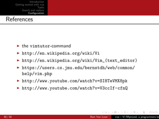 Introduction
          Getting started with vim
                             Tasks
                Search and replace
                     Conﬁguration

 References



               the vimtutor-command
               http://en.wikipedia.org/wiki/Vi
               http://en.wikipedia.org/wiki/Vim_(text_editor)
               https://users.cs.jmu.edu/bernstdh/web/common/
               help/vim.php
               http://www.youtube.com/watch?v=SI8TeVMX8pk
               http://www.youtube.com/watch?v=V3ccIf-cfnQ




30 / 30                                   Bart Van Loon   vim – Vi IMproved, a programmers tex
 