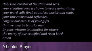 Holy One, creator of the stars and seas,
your steadfast love is shown to every living thing:
your word calls forth countless worlds and souls;
your law revives and refreshes.
Forgive our misuse of your gifts,
that we may be transformed
by your wisdom to manifest for others
the mercy of our crucified and risen Lord.
Amen.
A Lenten Prayer
 