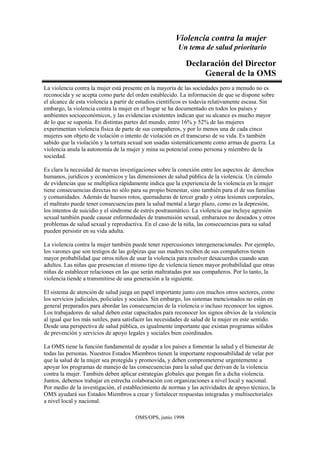 Violencia contra la mujer
Un tema de salud prioritario
OMS/OPS, junio 1998
Declaración del Director
General de la OMS
La violencia contra la mujer está presente en la mayoría de las sociedades pero a menudo no es
reconocida y se acepta como parte del orden establecido. La información de que se dispone sobre
el alcance de esta violencia a partir de estudios científicos es todavía relativamente escasa. Sin
embargo, la violencia contra la mujer en el hogar se ha documentado en todos los países y
ambientes socioeconómicos, y las evidencias existentes indican que su alcance es mucho mayor
de lo que se suponía. En distintas partes del mundo, entre 16% y 52% de las mujeres
experimentan violencia física de parte de sus compañeros, y por lo menos una de cada cinco
mujeres son objeto de violación o intento de violación en el transcurso de su vida. Es también
sabido que la violación y la tortura sexual son usadas sistemáticamente como armas de guerra. La
violencia anula la autonomía de la mujer y mina su potencial como persona y miembro de la
sociedad.
Es clara la necesidad de nuevas investigaciones sobre la conexión entre los aspectos de derechos
humanos, jurídicos y económicos y las dimensiones de salud pública de la violencia. Un cúmulo
de evidencias que se multiplica rápidamente indica que la experiencia de la violencia en la mujer
tiene consecuencias directas no sólo para su propio bienestar, sino también para el de sus familias
y comunidades. Además de huesos rotos, quemaduras de tercer grado y otras lesiones corporales,
el maltrato puede tener consecuencias para la salud mental a largo plazo, como es la depresión,
los intentos de suicidio y el síndrome de estrés postraumático. La violencia que incluye agresión
sexual también puede causar enfermedades de transmisión sexual, embarazos no deseados y otros
problemas de salud sexual y reproductiva. En el caso de la niña, las consecuencias para su salud
pueden persistir en su vida adulta.
La violencia contra la mujer también puede tener repercusiones intergeneracionales. Por ejemplo,
los varones que son testigos de las golpizas que sus madres reciben de sus compañeros tienen
mayor probabilidad que otros niños de usar la violencia para resolver desacuerdos cuando sean
adultos. Las niñas que presencian el mismo tipo de violencia tienen mayor probabilidad que otras
niñas de establecer relaciones en las que serán maltratadas por sus compañeros. Por lo tanto, la
violencia tiende a transmitirse de una generación a la siguiente.
El sistema de atención de salud juega un papel importante junto con muchos otros sectores, como
los servicios judiciales, policiales y sociales. Sin embargo, los sistemas mencionados no están en
general preparados para abordar las consecuencias de la violencia o incluso reconocer los signos.
Los trabajadores de salud deben estar capacitados para reconocer los signos obvios de la violencia
al igual que los más sutiles, para satisfacer las necesidades de salud de la mujer en este sentido.
Desde una perspectiva de salud pública, es igualmente importante que existan programas sólidos
de prevención y servicios de apoyo legales y sociales bien coordinados.
La OMS tiene la función fundamental de ayudar a los países a fomentar la salud y el bienestar de
todas las personas. Nuestros Estados Miembros tienen la importante responsabilidad de velar por
que la salud de la mujer sea protegida y promovida, y deben comprometerse urgentemente a
apoyar los programas de manejo de las consecuencias para la salud que derivan de la violencia
contra la mujer. También deben aplicar estrategias globales que pongan fin a dicha violencia.
Juntos, debemos trabajar en estrecha colaboración con organizaciones a nivel local y nacional.
Por medio de la investigación, el establecimiento de normas y las actividades de apoyo técnico, la
OMS ayudará sus Estados Miembros a crear y fortalecer respuestas integradas y multisectoriales
a nivel local y nacional.
 