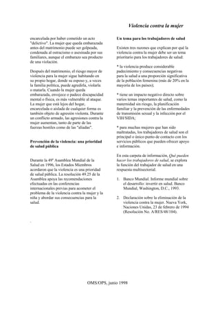 Violencia contra la mujer
OMS/OPS, junio 1998
encarcelada por haber cometido un acto
"delictivo". La mujer que queda embarazada
antes del matrimonio puede ser golpeada,
condenada al ostracismo o asesinada por sus
familiares, aunque el embarazo sea producto
de una violación.
Después del matrimonio, el riesgo mayor de
violencia para la mujer sigue habitando en
su propio hogar, donde su esposo y, a veces
la familia política, puede agredirla, violarla
o matarla. Cuando la mujer queda
embarazada, envejece o padece discapacidad
mental o física, es más vulnerable al ataque.
La mujer que está lejos del hogar,
encarcelada o aislada de cualquier forma es
también objeto de agresión violenta. Durante
un conflicto armado, las agresiones contra la
mujer aumentan, tanto de parte de las
fuerzas hostiles como de las "aliadas".
Prevención de la violencia: una prioridad
de salud pública
Durante la 49a
Asamblea Mundial de la
Salud en 1996, los Estados Miembros
acordaron que la violencia es una prioridad
de salud pública. La resolución 49.25 de la
Asamblea apoya las recomendaciones
efectuadas en las conferencias
internacionales previas para acometer el
problema de la violencia contra la mujer y la
niña y abordar sus consecuencias para la
salud.
Un tema para los trabajadores de salud
Existen tres razones que explican por qué la
violencia contra la mujer debe ser un tema
prioritario para los trabajadores de salud:
* la violencia produce considerable
padecimiento y consecuencias negativas
para la salud a una proporción significativa
de la población femenina (más de 20% en la
mayoría de los países);
* tiene un impacto negativo directo sobre
varios temas importantes de salud, como la
maternidad sin riesgo, la planificación
familiar y la prevención de las enfermedades
de transmisión sexual y la infección por el
VIH/SIDA;
* para muchas mujeres que han sido
maltratadas, los trabajadores de salud son el
principal o único punto de contacto con los
servicios públicos que pueden ofrecer apoyo
e información.
En esta carpeta de información, Qué pueden
hacer los trabajadores de salud, se explora
la función del trabajador de salud en una
respuesta multisectorial.
1. Banco Mundial. Informe mundial sobre
el desarrollo: invertir en salud. Banco
Mundial, Washington, D.C., 1993.
2. Declaración sobre la eliminación de la
violencia contra la mujer. Nueva York,
Naciones Unidas, 23 de febrero de 1994
(Resolución No. A/RES/48/104).
.
 