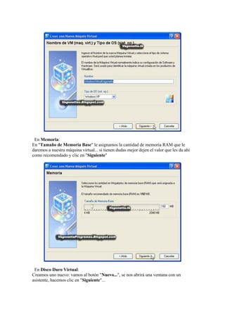 En Memoria:
En "Tamaño de Memoria Base" le asignamos la cantidad de memoria RAM que le
daremos a nuestra máquina virtual... si tienen dudas mejor dejen el valor que les da ahí
como recomendado y clic en "Siguiente"




 En Disco Duro Virtual:
Creamos uno nuevo: vamos al botón "Nuevo...", se nos abrirá una ventana con un
asistente, hacemos clic en "Siguiente"...
 