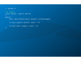 // Sensor.h
//@ remote
class Sensor: public Device
{
public:
Poco::BasicEvent<const double> valueChanged;
virtual double value() const = 0;
virtual bool ready() const = 0;
};
 