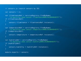 // sensors.js (search sensors by ID)
var sensors = {};
var illuminanceRef = serviceRegistry.findByName(
'io.macchina.xbee.sensor.illuminance#0013A20040A4D7F7');
if (illuminanceRef)
{
sensors.illuminance = illuminanceRef.instance();
}
var temperatureRef = serviceRegistry.findByName(
'io.macchina.xbee.sensor.temperature#0013A20040A4D7F7');
if (temperatureRef)
{
sensors.temperature = temperatureRef.instance();
}
var humidityRef = serviceRegistry.findByName(
'io.macchina.xbee.sensor.humidity#0013A20040A4D7F7');
if (humidityRef)
{
sensors.humidity = humidityRef.instance();
}
module.exports = sensors;
 