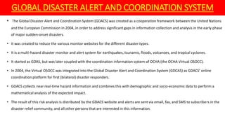 GLOBAL DISASTER ALERT AND COORDINATION SYSTEM
• The Global Disaster Alert and Coordination System (GDACS) was created as a cooperation framework between the United Nations
and the European Commission in 2004, in order to address significant gaps in information collection and analysis in the early phase
of major sudden-onset disasters.
• It was created to reduce the various monitor websites for the different disaster types.
• It is a multi-hazard disaster monitor and alert system for earthquakes, tsunamis, floods, volcanoes, and tropical cyclones.
• It started as GDAS, but was later coupled with the coordination information system of OCHA (the OCHA Virtual OSOCC).
• In 2004, the Virtual OSOCC was integrated into the Global Disaster Alert and Coordination System (GDCAS) as GDACS’ online
coordination platform for first (bilateral) disaster responders.
• GDACS collects near real-time hazard information and combines this with demographic and socio-economic data to perform a
mathematical analysis of the expected impact.
• The result of this risk analysis is distributed by the GDACS website and alerts are sent via email, fax, and SMS to subscribers in the
disaster relief community, and all other persons that are interested in this information.
 