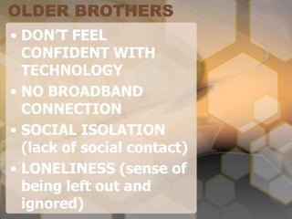 OLDER BROTHERS
• DON’T FEEL
CONFIDENT WITH
TECHNOLOGY
• NO BROADBAND
CONNECTION
• SOCIAL ISOLATION
(lack of social contact)
• LONELINESS (sense of
being left out and
ignored)
 