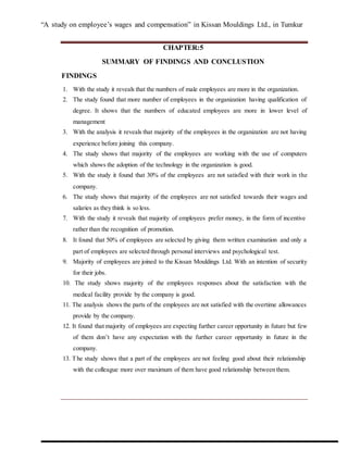 “A study on employee’s wages and compensation” in Kissan Mouldings Ltd., in Tumkur
CHAPTER:5
SUMMARY OF FINDINGS AND CONCLUSTION
FINDINGS
1. With the study it reveals that the numbers of male employees are more in the organization.
2. The study found that more number of employees in the organization having qualification of
degree. It shows that the numbers of educated employees are more in lower level of
management
3. With the analysis it reveals that majority of the employees in the organization are not having
experience before joining this company.
4. The study shows that majority of the employees are working with the use of computers
which shows the adoption of the technology in the organization is good.
5. With the study it found that 30% of the employees are not satisfied with their work in the
company.
6. The study shows that majority of the employees are not satisfied towards their wages and
salaries as they think is so less.
7. With the study it reveals that majority of employees prefer money, in the form of incentive
rather than the recognition of promotion.
8. It found that 50% of employees are selected by giving them written examination and only a
part of employees are selected through personal interviews and psychological test.
9. Majority of employees are joined to the Kissan Mouldings Ltd. With an intention of security
for their jobs.
10. The study shows majority of the employees responses about the satisfaction with the
medical facility provide by the company is good.
11. The analysis shows the parts of the employees are not satisfied with the overtime allowances
provide by the company.
12. It found that majority of employees are expecting further career opportunity in future but few
of them don’t have any expectation with the further career opportunity in future in the
company.
13. The study shows that a part of the employees are not feeling good about their relationship
with the colleague more over maximum of them have good relationship between them.
 