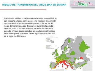 RIESGO DE TRANSMISION DEL VIRUS ZIKA EN ESPANA
Dada la alta incidencia de la enfermedad en zonas endémicas
con estrecha relación con España, este riesgo de transmisión
autóctona existe en las áreas con presencia del vector. El
riesgo de transmisión casi desaparece durante el periodo
invernal, dada la dudosa actividad vectorial durante este
periodo, en todo caso asociada a las condiciones climáticas
favorables que en ocasiones tienen lugar en zonas limitadas
de la costa mediterránea.
 