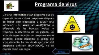 Programa de virus
Un virus informático es un programa que es
capaz de unirse a otros programas después
de haber sido ejecutados y causar una
infección. Los virus se multiplican a
diferencia de las bombas lógicas y
troyanos. A diferencia de un gusano, un
virus siempre necesita un programa como
anfitrión, donde depositar el código del
virus virulento. La función de ejecución del
programa anfitrión (PORTADOR), no se
cambia como una regla.
ATRAS
 