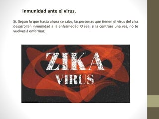 Inmunidad ante el virus.
Sí. Según lo que hasta ahora se sabe, las personas que tienen el virus del zika
desarrollan inmunidad a la enfermedad. O sea, si la contraes una vez, no te
vuelves a enfermar.
 