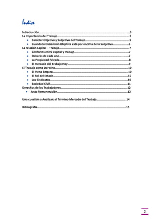 Índice
Introducción………………………………………………………….…………………………………………......3
La Importancia del Trabajo…………………………………………………………………………………….5
Carácter Objetivo y Subjetivo del Trabajo………………………………………….……….5
Cuando la Dimensión Objetiva está por encima de la Subjetiva……………...…6
La relación Capital – Trabajo………………………………………………………………………………….7
Conflictos entre capital y trabajo……………………………………………………………….7
Deberes de cada uno…………………………………………………………………………..…….7
La Propiedad Privada…………………………………………………………………………….…..8
El mercado del Trabajo Hoy……………………………………………………………………….9
El Trabajo como Derecho……………………………………………………………………………………..10
El Pleno Empleo………………………………………………………………………………………..10
El Rol del Estado……………………………………………………………………………………….10
Los Sindicatos…………………………………………………………………………………………..10
Sociedad Civil…………………………………………………………………………………………..11
Derechos de los Trabajadores……………………………………………………………………………..12
Justa Remuneración…………………………..……………………………………………………..12
Una cuestión a Analizar: el Término Mercado del Trabajo………………………………….14
Bibliografía………………………………………………………………………………………………………..15

2

 