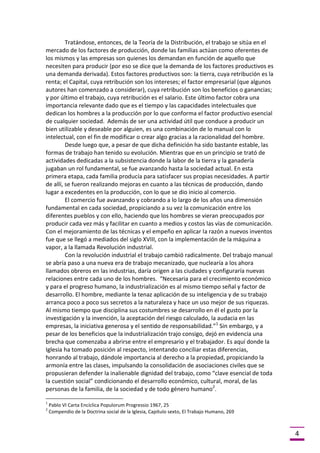 Tratándose, entonces, de la Teoría de la Distribución, el trabajo se sitúa en el
mercado de los factores de producción, donde las familias actúan como oferentes de
los mismos y las empresas son quienes los demandan en función de aquello que
necesiten para producir (por eso se dice que la demanda de los factores productivos es
una demanda derivada). Estos factores productivos son: la tierra, cuya retribución es la
renta; el Capital, cuya retribución son los intereses; el factor empresarial (que algunos
autores han comenzado a considerar), cuya retribución son los beneficios o ganancias;
y por último el trabajo, cuya retribución es el salario. Este último factor cobra una
importancia relevante dado que es el tiempo y las capacidades intelectuales que
dedican los hombres a la producción por lo que conforma el factor productivo esencial
de cualquier sociedad. Además de ser una actividad útil que conduce a producir un
bien utilizable y deseable por alguien, es una combinación de lo manual con lo
intelectual, con el fin de modificar o crear algo gracias a la racionalidad del hombre.
Desde luego que, a pesar de que dicha definición ha sido bastante estable, las
formas de trabajo han tenido su evolución. Mientras que en un principio se trató de
actividades dedicadas a la subsistencia donde la labor de la tierra y la ganadería
jugaban un rol fundamental, se fue avanzando hasta la sociedad actual. En esta
primera etapa, cada familia producía para satisfacer sus propias necesidades. A partir
de allí, se fueron realizando mejoras en cuanto a las técnicas de producción, dando
lugar a excedentes en la producción, con lo que se dio inicio al comercio.
El comercio fue avanzando y cobrando a lo largo de los años una dimensión
fundamental en cada sociedad, propiciando a su vez la comunicación entre los
diferentes pueblos y con ello, haciendo que los hombres se vieran preocupados por
producir cada vez más y facilitar en cuanto a medios y costos las vías de comunicación.
Con el mejoramiento de las técnicas y el empeño en aplicar la razón a nuevos inventos
fue que se llegó a mediados del siglo XVIII, con la implementación de la máquina a
vapor, a la llamada Revolución industrial.
Con la revolución industrial el trabajo cambió radicalmente. Del trabajo manual
se abría paso a una nueva era de trabajo mecanizado, que nuclearía a los ahora
llamados obreros en las industrias, daría origen a las ciudades y configuraría nuevas
relaciones entre cada uno de los hombres. “Necesaria para el crecimiento económico
y para el progreso humano, la industrialización es al mismo tiempo señal y factor de
desarrollo. El hombre, mediante la tenaz aplicación de su inteligencia y de su trabajo
arranca poco a poco sus secretos a la naturaleza y hace un uso mejor de sus riquezas.
Al mismo tiempo que disciplina sus costumbres se desarrollo en él el gusto por la
investigación y la invención, la aceptación del riesgo calculado, la audacia en las
empresas, la iniciativa generosa y el sentido de responsabilidad.”1 Sin embargo, y a
pesar de los beneficios que la industrialización trajo consigo, dejó en evidencia una
brecha que comenzaba a abrirse entre el empresario y el trabajador. Es aquí donde la
Iglesia ha tomado posición al respecto, intentando conciliar estas diferencias,
honrando al trabajo, dándole importancia al derecho a la propiedad, propiciando la
armonía entre las clases, impulsando la consolidación de asociaciones civiles que se
propusieran defender la inalienable dignidad del trabajo, como “clave esencial de toda
la cuestión social” condicionando el desarrollo económico, cultural, moral, de las
personas de la familia, de la sociedad y de todo género humano2.
1
2

Pablo VI Carta Encíclica Populorum Progressio 1967, 25
Compendio de la Doctrina social de la Iglesia, Capítulo sexto, El Trabajo Humano, 269

4

 