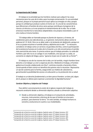 La Importancia del Trabajo
El trabajo es la actividad que los hombres realizan para adquirir las cosas
necesarias para los usos de la vida y para la propia conservación. Es una actividad
personal, porque es la propia persona la que aplica sus energías en ella y propia
porque la utilidad que produce vuelve al mismo ser. Es una de las características
que diferencian al hombre de otros seres porque contribuye al progreso de la
ciencia y la técnica y a la vez propicia el mantenimiento de la vida. Por un lado
entonces transforma la naturaleza adaptándola a las propias necesidades y por el
otro realiza al mismo hombre.
“El trabajo debe ser honrado porque es fuente de riqueza o, al menos, de
condiciones para una vida decorosa, y, en general, instrumento eficaz contra la
pobreza (cf. Pr 10,4). Pero no se debe ceder a la tentación de idolatrarlo, porque en
él no se puede encontrar el sentido último y definitivo de la vida.”3 Es necesario
considerar al trabajo como un servicio a la grandeza de Dios, como la participación
de la existencia humana en la obra de la Creación y en ello encontramos el sentido
más esencial de esta tarea. Es preciso aclarar que el trabajo precede a la caída del
hombre y por ello no es un castigo ni una maldición, sino que por su caída, se
convierte en objeto de fatiga y pena: “ganarse el pan con el sudor de su frente”4.
El trabajo es una de las razones de la vida y en tal sentido, ningún hombre tiene
derecho a no trabajar y a vivir a expensas de otro. Mediante el trabajo, el hombre
gobierna el mundo colaborando con Dios5, continúa creando y haciendo el bien,
construyendo el bien común en beneficio de quienes más lo necesitan. Representa
un eje de sustento para la familia, asegurando sus medios de subsistencia,
garantizando la posibilidad de acceso a la educación y a la protección de su salud.
El trabajo es un derecho fundamental y un bien para el hombre: un bien útil, digno
de él, porque es idóneo para expresar y acrecentar la dignidad humana. 6
Carácter Objetivo y Subjetivo del Trabajo
Para definir concretamente la visión de la Iglesia respecto del trabajo es
necesario analizarlo desde su dimensión objetiva y desde su dimensión subjetiva:
Desde su dimensión objetiva, el trabajo es el conjunto de actividades,
recursos, instrumentos y técnicas de las que el hombre se sirve para
producir, para dominar la tierra.7 En este sentido, el trabajo humano es
variante y evoluciona en cuanto a sus modalidades.

3

Compendio de la Doctrina social de la Iglesia, Capítulo sexto, El Trabajo Humano, 257
Compendio de la Doctrina social de la Iglesia, Capítulo sexto, El Trabajo Humano, 263
5
Compendio de la Doctrina social de la Iglesia, Capítulo sexto, El Trabajo Humano, 265
6
Compendio de la Doctrina social de la Iglesia, Capítulo sexto, El Trabajo Humano, 287
7
Compendio de la Doctrina social de la Iglesia, Capítulo sexto, El Trabajo Humano, 270
4

5

 