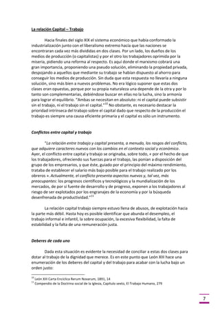 La relación Capital – Trabajo
Hacia finales del siglo XIX el sistema económico que había conformado la
industrialización junto con el liberalismo extremo hacía que las naciones se
encontraran cada vez más divididas en dos clases. Por un lado, los dueños de los
medios de producción (o capitalistas) y por el otro los trabajadores oprimida por la
miseria, pidiendo una reforma al respecto. Es aquí donde el marxismo cobrará una
gran importancia, proponiendo una pseudo solución, eliminando la propiedad privada,
despojando a aquellos que mediante su trabajo se habían dispuesto al ahorro para
conseguir los medios de producción. Sin duda que esta respuesta no llevaría a ninguna
solución, sino más bien a nuevos problemas. No era lógico suponer que estas dos
clases eran opuestas, porque por su propia naturaleza una depende de la otra y por lo
tanto son complementarias, debiéndose buscar en ellas no la lucha, sino la armonía
para lograr el equilibrio. “Ambas se necesitan en absoluto: ni el capital puede subsistir
sin el trabajo, ni el trabajo sin el capital.”10 No obstante, es necesario destacar la
prioridad intrínseca del trabajo sobre el capital dado que respecto de la producción el
trabajo es siempre una causa eficiente primaria y el capital es sólo un instrumento.

Conflictos entre capital y trabajo
“La relación entre trabajo y capital presenta, a menudo, los rasgos del conflicto,
que adquiere caracteres nuevos con los cambios en el contexto social y económico.
Ayer, el conflicto entre capital y trabajo se originaba, sobre todo, « por el hecho de que
los trabajadores, ofreciendo sus fuerzas para el trabajo, las ponían a disposición del
grupo de los empresarios, y que éste, guiado por el principio del máximo rendimiento,
trataba de establecer el salario más bajo posible para el trabajo realizado por los
obreros ». Actualmente, el conflicto presenta aspectos nuevos y, tal vez, más
preocupantes: los progresos científicos y tecnológicos y la mundialización de los
mercados, de por sí fuente de desarrollo y de progreso, exponen a los trabajadores al
riesgo de ser explotados por los engranajes de la economía y por la búsqueda
desenfrenada de productividad.”11
La relación capital trabajo siempre estuvo llena de abusos, de explotación hacia
la parte más débil. Hasta hoy es posible identificar que abunda el desempleo, el
trabajo informal e infantil, la sobre ocupación, la excesiva flexibilidad, la falta de
estabilidad y la falta de una remuneración justa.

Deberes de cada uno
Dada esta situación es evidente la necesidad de conciliar a estas dos clases para
dotar al trabajo de la dignidad que merece. Es en este punto que León XIII hace una
enumeración de los deberes del capital y del trabajo para acabar con la lucha bajo un
orden justo:
10
11

León XIII Carta Encíclica Rerum Novarum, 1891, 14
Compendio de la Doctrina social de la Iglesia, Capítulo sexto, El Trabajo Humano, 279

7

 