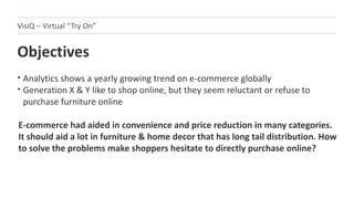 Objectives
‣ Analytics shows a yearly growing trend on e-commerce globally
‣ Generation X & Y like to shop online, but they seem reluctant or refuse to
purchase furniture online
VisiQ – Virtual “Try On”
E-commerce had aided in convenience and price reduction in many categories.
It should aid a lot in furniture & home decor that has long tail distribution. How
to solve the problems make shoppers hesitate to directly purchase online?
 