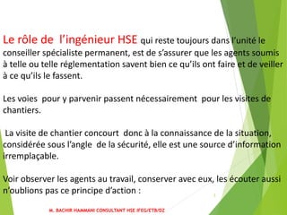 M. BACHIR HAMMANI CONSULTANT HSE IFEG/ETB/DZ
3
Le rôle de l’ingénieur HSE qui reste toujours dans l’unité le
conseiller spécialiste permanent, est de s’assurer que les agents soumis
à telle ou telle réglementation savent bien ce qu’ils ont faire et de veiller
à ce qu’ils le fassent.
Les voies pour y parvenir passent nécessairement pour les visites de
chantiers.
La visite de chantier concourt donc à la connaissance de la situation,
considérée sous l’angle de la sécurité, elle est une source d’information
irremplaçable.
Voir observer les agents au travail, conserver avec eux, les écouter aussi
n’oublions pas ce principe d’action :
 