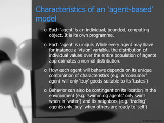 Characteristics of an ‘agent-based’ model Each ‘agent’ is an individual, bounded, computing object. It is its own programme. Each ‘agent’ is unique. While every agent may have for instance a ‘vision’ variable, the distribution of individual values over the entire population of agents approximates a normal distribution. How each agent will behave depends on its unique combination of characteristics (e.g. a ‘consumer’ agent will only ‘buy’ goods suitable to its ‘tastes’) Behavior can also be contingent on its location in the environment (e.g. ‘swimming agents’ only swim when in ‘water’) and its neighbors (e.g. ‘trading’ agents only ‘buy’ when others are ready to ‘sell’) © 2006 Shawn Graham 