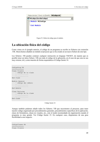 © Grupo EIDOS 6. Escritura de código
97
Figura 53. Editor de código para el módulo.
La ubicación física del código
Como vimos en el ejemplo anterior, el código de un programa se escribe en ficheros con extensión
.VB. Ahora hemos añadido un módulo al proyecto que se ha creado en un nuevo fichero de este tipo.
Los ficheros .VB pueden contener cualquier instrucción en lenguaje VB.NET, de manera que es
posible tener un único fichero .VB con todo el código de la aplicación, en el caso de que esta no sea
muy extensa, tal y como muestra de forma esquemática el Código fuente 14.
CodigoProg.VB
=============
Class Cliente
' código de la clase
' ............
' ............
End Class
Module General
' código del módulo
' ............
' ............
End Module
Class Facturas
' código de la clase
' ............
' ............
End Class
Código fuente 14
Aunque también podemos añadir todos los ficheros .VB que necesitemos al proyecto, para tener
nuestro código organizado por procedimientos generales, procedimientos específicos de la aplicación,
clases de formularios, clases no visuales, etc., este el modo recomendado de organización cuando el
programa es muy grande. Ver Código fuente 15. En cualquier caso, disponemos de una gran
flexibilidad a este respecto.
CodigoClases.VB
=============
Class Cliente
 