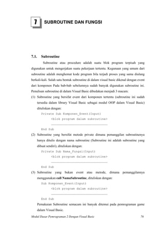 7         SUBROUTINE DAN FUNGSI




7.1.      Subroutine
           Subroutine atau procedure adalah suatu blok program terpisah yang
digunakan untuk mengerjakan suatu pekerjaan tertentu. Kegunaan yang umum dari
subroutine adalah menghemat kode program bila terjadi proses yang sama diulang
berkali-kali. Salah satu bentuk subroutine di dalam visual basic dikenal dengan event
dari komponen Pada bab-bab sebelumnya sudah banyak digunakan subroutine ini.
Penulisan subroutine di dalam Visual Basic dibedakan menjadi 3 macam:
(1) Subroutine yang bersifat event dari komponen tertentu (subroutine ini sudah
       tersedia dalam library Visual Basic sebagai modul OOP dalam Visual Basic)
       dituliskan dengan:
          Private Sub Komponen_Event(Input)
                 <blok program dalam subroutine>
                 …………………………………………………………………………………
          End Sub
(2) Subroutine yang bersifat metode private dimana pemanggilan subroutinenya
       hanya ditulis dengan nama subroutine (Subroutine ini adalah subroutine yang
       dibuat sendiri), dituliskan dengan:
          Private Sub Nama_Fungsi(Input)
                 <blok program dalam subroutine>
                 …………………………………………………………………………………
          End Sub
(3) Subroutine      yang     bukan   event   atau   metode,   dimana   pemanggilannya
       menggunakan call NamaSubroutine, dituliskan dengan:
          Sub Komponen_Event(Input)
                 <blok program dalam subroutine>
                 …………………………………………………………………………………
          End Sub
       Pemakaian Subroutine semacam ini banyak ditemui pada pemrograman game
       dalam Visual Basic.
Modul Dasar Pemrograman 2 Dengan Visual Basic                                     76
 