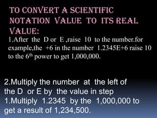 To convert a scientific
 notation value to its real
 value:
 1.After the D or E ,raise 10 to the number.for
 example,the +6 in the number 1.2345E+6 raise 10
 to the 6th power to get 1,000,000.


2.Multiply the number at the left of
the D or E by the value in step
1.Multiply 1.2345 by the 1,000,000 to
get a result of 1,234,500.
 