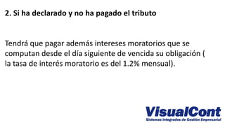 2. Si ha declarado y no ha pagado el tributo
Tendrá que pagar además intereses moratorios que se
computan desde el día siguiente de vencida su obligación (
la tasa de interés moratorio es del 1.2% mensual).
 