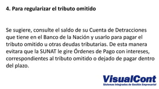 4. Para regularizar el tributo omitido
Se sugiere, consulte el saldo de su Cuenta de Detracciones
que tiene en el Banco de la Nación y usarlo para pagar el
tributo omitido u otras deudas tributarias. De esta manera
evitara que la SUNAT le gire Órdenes de Pago con intereses,
correspondientes al tributo omitido o dejado de pagar dentro
del plazo.
 