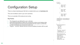 24
There is a basic backstop.json file that is created when you run backstop init.
This can be edited to add in your own scenarios.
This is an example of the setup we are using.
Key Points:
• The Viewports are defined for use in all tests
• resembleOutputOptions define the comparison colours and display style
• The asyncCaptureLimit and asyncCompareLimit are used to control the
number of threads and memory the tests use.
• "engine": "chrome“ defines that the chrome headless browser will be used.
Configuration Setup
{
"id": "pm",
"viewports": [
{
"label": "phone",
"width": 320,
"height": 1024
},
{
"label": "tablet",
"width": 768,
"height": 1024
},
{
"label": "desktop",
"width": 1268,
"height": 1024
}
],
"onBeforeScript": "chromy/onBefore.js",
"onReadyScript": "chromy/onReady.js",
"scenarios": [
{
……..
}
],
"resembleOutputOptions": {
"errorColor": {
"red": 255,
"green": 0,
"blue": 255
},
"errorType": "movement",
"transparency": 0.3,
"ignoreAntialiasing" : true
},
"asyncCaptureLimit": 25,
"asyncCompareLimit": 400,
"engineFlags": [],
"engine": "chrome",
"report": ["browser","CI"],
"debug": false,
"debugWindow": false
}
 
