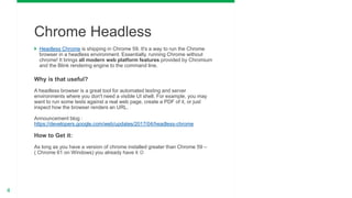 4
 Headless Chrome is shipping in Chrome 59. It's a way to run the Chrome
browser in a headless environment. Essentially, running Chrome without
chrome! It brings all modern web platform features provided by Chromium
and the Blink rendering engine to the command line.
Why is that useful?
A headless browser is a great tool for automated testing and server
environments where you don't need a visible UI shell. For example, you may
want to run some tests against a real web page, create a PDF of it, or just
inspect how the browser renders an URL.
Announcement blog :
https://developers.google.com/web/updates/2017/04/headless-chrome
How to Get it:
As long as you have a version of chrome installed greater than Chrome 59 –
( Chrome 61 on Windows) you already have it 
Chrome Headless
 