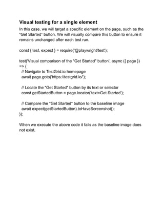 Visual testing for a single element
In this case, we will target a specific element on the page, such as the
“Get Started” button. We will visually compare this button to ensure it
remains unchanged after each test run.
const { test, expect } = require('@playwright/test');
test('Visual comparison of the "Get Started" button', async ({ page })
=> {
// Navigate to TestGrid.io homepage
await page.goto('https://testgrid.io/');
// Locate the "Get Started" button by its text or selector
const getStartedButton = page.locator('text=Get Started');
// Compare the "Get Started" button to the baseline image
await expect(getStartedButton).toHaveScreenshot();
});
When we execute the above code it fails as the baseline image does
not exist.
 