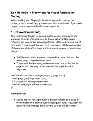 Key Methods in Playwright for Visual Regression
Testing
When working with Playwright for visual regression testing, two
primary assertions will help you compare the current state of your web
pages or components with reference snapshots:
1. .toHaveScreenshot()
This method is intended for comparing the current screenshot of a
webpage or some of its elements to the so-called ‘golden image
reflecting the state of the web page/element at the definite moment of
time when it was stored. As soon as it is launched, it takes a snapshot
of the current state of the page and then runs it against a base image.
Usage:
● It will be used when you need to provide a visual check on the
whole page or a given component.
● This is useful when trying to do comparison across the whole
page or just checking certain areas of the application for
alignment.
test('Visual comparison of page', async ({ page }) => {
await page.goto('https://test.com');
// Compare the full page screenshot
await expect(page).toHaveScreenshot();
});
How it works:
● During the first run, it produces a baseline image of the site. If
the comparison is carried out on subsequent runs, Playwright will
identify some changes and notify the user of the differences.
 