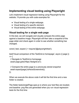 Implementing visual testing using Playwright
Let’s implement visual regression testing using Playwright for the
website. I’ll provide you with code examples for:
● Visual testing of a single webpage.
● Visual testing of a specific element.
● Visual testing of the entire webpage.
Visual testing for a single web page
In this test, we will navigate and visually compare the entire page
against a baseline image. Playwright will then take a snapshot of the
page slider and check again in order to see whether something has
changed.
const { test, expect } = require('@playwright/test');
test('Visual comparison of the TestGrid.io homepage', async ({ page })
=> {
// Navigate to TestGrid.io homepage
await page.goto('https://testgrid.io/');
// Compare the entire page to a previously stored snapshot
await expect(page).toHaveScreenshot();
});
When we execute the above code it will fail the first time and a new
folder is created.
The folder tests/singlePage.spec.js is where your test files are located,
and baseline .png files are generated when you run visual regression
tests for the first time
 