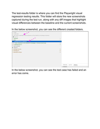 The test-results folder is where you can find the Playwright visual
regression testing results. This folder will store the new screenshots
captured during the test run, along with any diff images that highlight
visual differences between the baseline and the current screenshots.
In the below screenshot, you can see the different created folders.
In the below screenshot, you can see the test case has failed and an
error has come.
 