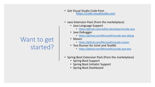 Want to get
started?
• Get Visual Studio Code from
https://code.visualstudio.com
• Java Extension Pack (from the marketplace)
• Java Language Support
• https://github.com/redhat-developer/vscode-java
• Java Debugger
• https://github.com/Microsoft/vscode-java-debug
• Maven
• https://github.com/Microsoft/vscode-maven
• Test Runner for JUnit and TestNG
• https://github.com/Microsoft/vscode-java-test
• Spring Boot Extension Pack (from the marketplace)
• Spring Boot Support
• Spring Boot Initializr Support
• Spring Boot Dashboard
 