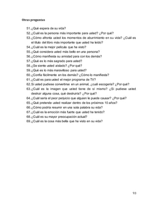 93
Otras preguntas
51.¿Qué espera de su vida?
52.¿Cuál es la persona más importante para usted? ¿Por qué?
53.¿Cómo afronta usted los momentos de aburrimiento en su vida? ¿Cuál es
el título del libro más importante que usted ha leído?
54.¿Cuál es la mejor película que ha visto?
55.¿Qué considera usted más bello en una persona?
56.¿Cómo manifiesta su amistad para con los demás?
57.¿Qué es lo más sagrado para usted?
58.¿Se siente usted aislado? ¿Por qué?
59.¿Qué es lo más maravilloso para usted?
60.¿Confía fácilmente en los demás? ¿Cómo lo manifiesta?
61.¿Cuál es para usted el mejor programa de TV?
62.Si usted pudiese convertirse en un animal, ¿cuál escogería? ¿Por qué?
63.¿Cuál es la imagen que usted tiene de sí mismo? ¿Si pudiese usted
destruir alguna cosa, qué destruiría? ¿Por qué?
64.¿Cuál sería el peor perjuicio que alguien le puede causar? ¿Por qué?
65.¿Qué pretende usted realizar dentro de los próximos 10 años?
66.¿Cómo podría resumir en una sola palabra su vida?
67.¿Cuál es la emoción más fuerte que usted ha tenido?
68.¿Cuál es su mayor preocupación actual?
69.¿Cuál es la cosa más bella que ha visto en su vida?
 