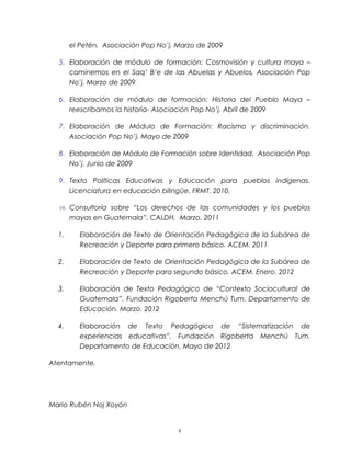 el Petén. Asociación Pop No’j. Marzo de 2009

  5. Elaboración de módulo de formación: Cosmovisión y cultura maya –
     caminemos en el Saq’ B’e de las Abuelas y Abuelos, Asociación Pop
     No’j. Marzo de 2009

  6. Elaboración de módulo de formación: Historia del Pueblo Maya –
     reescribamos la historia- Asociación Pop No’j. Abril de 2009

  7. Elaboración de Módulo de Formación: Racismo y discriminación.
     Asociación Pop No’j. Mayo de 2009

  8. Elaboración de Módulo de Formación sobre Identidad. Asociación Pop
     No’j. Junio de 2009

  9. Texto Políticas Educativas y Educación para pueblos indígenas.
     Licenciatura en educación bilingüe. FRMT. 2010.

  10. Consultoría sobre “Los derechos de las comunidades y los pueblos
       mayas en Guatemala”. CALDH. Marzo. 2011

  1.      Elaboración de Texto de Orientación Pedagógica de la Subárea de
          Recreación y Deporte para primero básico. ACEM. 2011

  2.      Elaboración de Texto de Orientación Pedagógica de la Subárea de
          Recreación y Deporte para segundo básico. ACEM. Enero. 2012

  3.      Elaboración de Texto Pedagógico de “Contexto Sociocultural de
          Guatemala”. Fundación Rigoberta Menchú Tum. Departamento de
          Educación. Marzo. 2012

  4.      Elaboración de Texto Pedagógico de “Sistematización de
          experiencias educativas”. Fundación Rigoberta Menchú Tum.
          Departamento de Educación. Mayo de 2012

Atentamente,




Mario Rubén Noj Xoyón


                                      6
 