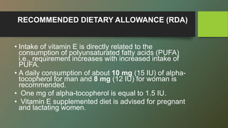 RECOMMENDED DIETARY ALLOWANCE (RDA)
• Intake of vitamin E is directly related to the
consumption of polyunsaturated fatty acids (PUFA)
i.e., requirement increases with increased intake of
PUFA.
• A daily consumption of about 10 mg (15 IU) of alpha-
tocopherol for man and 8 mg (12 IU) for woman is
recommended.
• One mg of alpha-tocopherol is equal to 1.5 IU.
• Vitamin E supplemented diet is advised for pregnant
and lactating women.
 