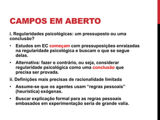 CAMPOS EM ABERTO
i. Regularidades psicológicas: um pressuposto ou uma
conclusão?
• Estudos em EC começam com pressuposições enraizadas
na regularidade psicológica e buscam o que se segue
delas.
• Alternativa: fazer o contrário, ou seja, considerar
regularidade psicológica como uma conclusão que
precisa ser provada.
ii. Definições mais precisas de racionalidade limitada
• Assume-se que os agentes usam “regras pessoais”
(heurística) exógenas.
• Buscar explicação formal para as regras pessoais
embasados em experimentação seria de grande valia.

 