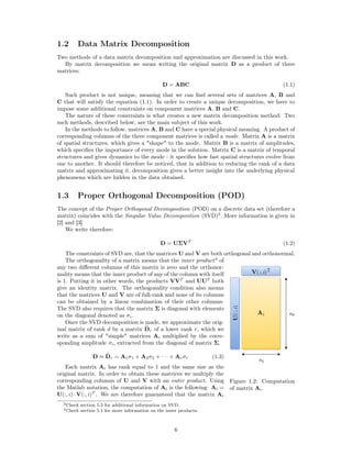 1.2 Data Matrix Decomposition
Two methods of a data matrix decomposition and approximation are discussed in this work.
By matrix decomposition we mean writing the original matrix D as a product of three
matrices:
D = ABC (1.1)
Such product is not unique, meaning that we can ﬁnd several sets of matrices A, B and
C that will satisfy the equation (1.1). In order to create a unique decomposition, we have to
impose some additional constraints on component matrices A, B and C.
The nature of these constraints is what creates a new matrix decomposition method. Two
such methods, described below, are the main subject of this work.
In the methods to follow, matrices A, B and C have a special physical meaning. A product of
corresponding columns of the three component matrices is called a mode. Matrix A is a matrix
of spatial structures, which gives a "shape" to the mode. Matrix B is a matrix of amplitudes,
which speciﬁes the importance of every mode in the solution. Matrix C is a matrix of temporal
structures and gives dynamics to the mode - it speciﬁes how fast spatial structures evolve from
one to another. It should therefore be noticed, that in addition to reducing the rank of a data
matrix and approximating it, decomposition gives a better insight into the underlying physical
phenomena which are hidden in the data obtained.
1.3 Proper Orthogonal Decomposition (POD)
The concept of the Proper Orthogonal Decomposition (POD) on a discrete data set (therefore a
matrix) coincides with the Singular Value Decomposition (SVD)3
. More information is given in
[2] and [3].
We write therefore:
D = UΣVT
(1.2)
The constraints of SVD are, that the matrices U and V are both orthogonal and orthonormal.
Figure 1.2: Computation
of matrix Ai.
The orthogonality of a matrix means that the inner product4
of
any two diﬀerent columns of this matrix is zero and the orthonor-
mality means that the inner product of any of the column with itself
is 1. Putting it in other words, the products VVT
and UUT
both
give an identity matrix. The orthogonality condition also means
that the matrices U and V are of full-rank and none of its columns
can be obtained by a linear combination of their other columns.
The SVD also requires that the matrix Σ is diagonal with elements
on the diagonal denoted as σi.
Once the SVD decomposition is made, we approximate the orig-
inal matrix of rank d by a matrix Dr of a lower rank r, which we
write as a sum of "simple" matrices Ai multiplied by the corre-
sponding amplitude σi, extracted from the diagonal of matrix Σ.
D ≈ Dr = A1σ1 + A2σ2 + · · · + Arσr (1.3)
Each matrix Ai has rank equal to 1 and the same size as the
original matrix. In order to obtain these matrices we multiply the
corresponding columns of U and V with an outer product. Using
the Matlab notation, the computation of Ai is the following: Ai =
U(:, i) · V(:, i)T
. We are therefore guaranteed that the matrix Ai
3Check section 5.3 for additional information on SVD.
4Check section 5.1 for more information on the inner products.
6
 